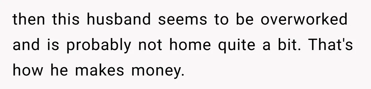 then this husband seems to be overworked and is probably not home quite a bit. That's how he makes money.