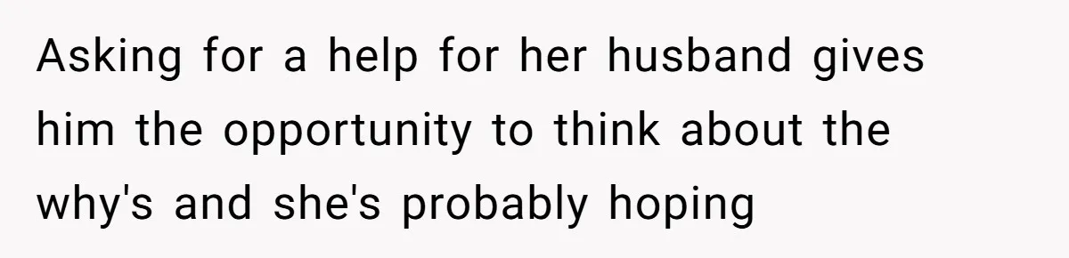 Asking for a help for her husband gives him the opportunity to think about the why's and she's probably hoping