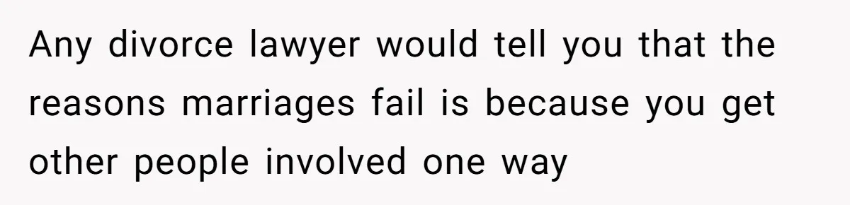 Any divorce lawyer would tell you that the reasons marriages fail is because you get other people involved one way