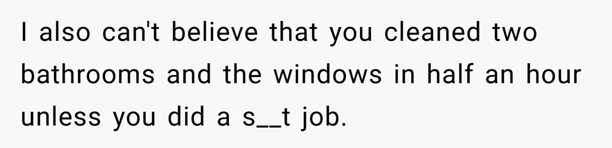 I also can't believe that you cleaned two bathrooms and the windows in half an hour unless you did a s__t job.