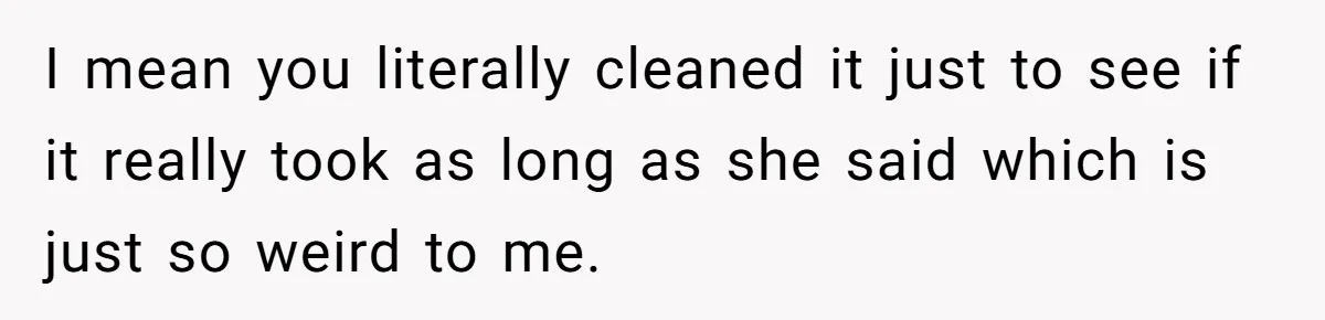 I mean you literally cleaned it just to see if it really took as long as she said which is just so weird to me.