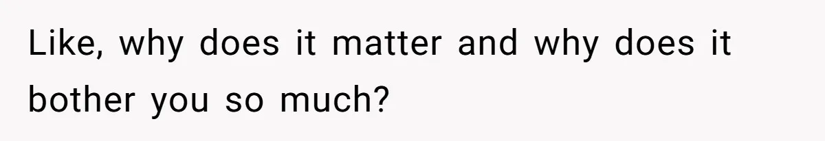 Like, why does it matter and why does it bother you so much?