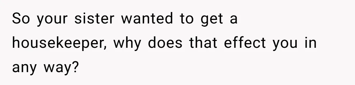So your sister wanted to get a housekeeper, why does that effect you in any way?