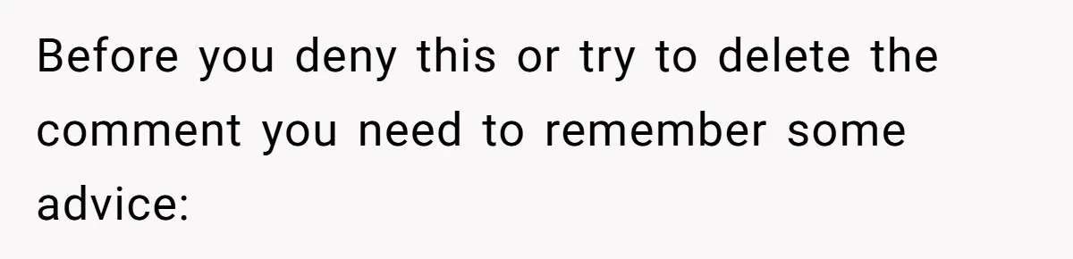 Before you deny this or try to delete the comment you need to remember some advice: