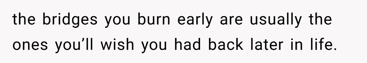 the bridges you burn early are usually the ones you’ll wish you had back later in life.