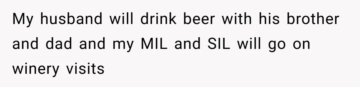 My husband will drink beer with his brother and dad and my MIL and SIL will go on winery visits