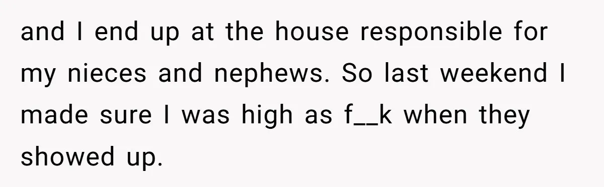 and I end up at the house responsible for my nieces and nephews. So last weekend I made sure I was high as f__k when they showed up.