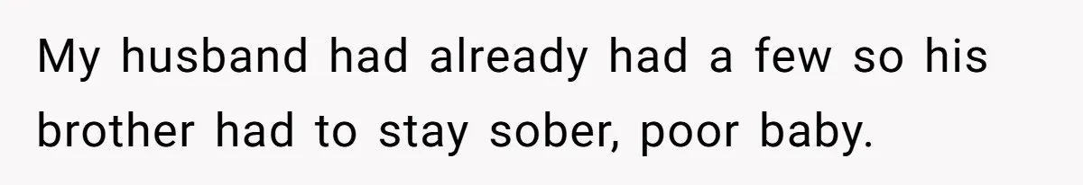 My husband had already had a few so his brother had to stay sober, poor baby.