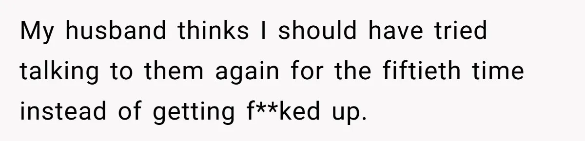 My husband thinks I should have tried talking to them again for the fiftieth time instead of getting f**ked up.