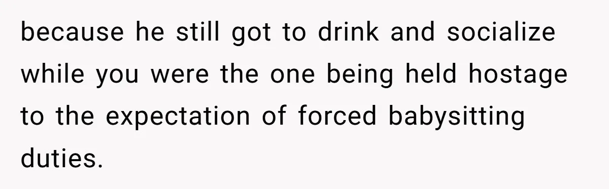 because he still got to drink and socialize while you were the one being held hostage to the expectation of forced babysitting duties.