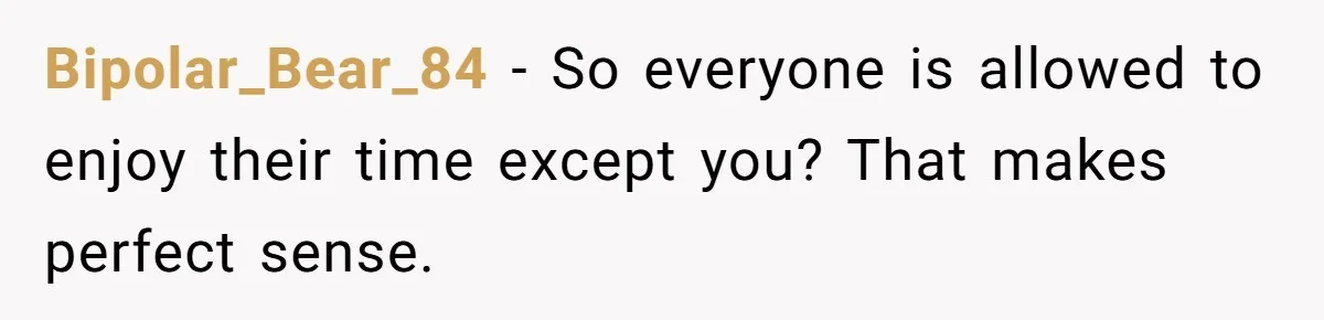 Bipolar_Bear_84 − So everyone is allowed to enjoy their time except you? That makes perfect sense.