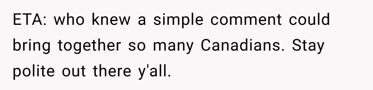 ETA: who knew a simple comment could bring together so many Canadians. Stay polite out there y'all.