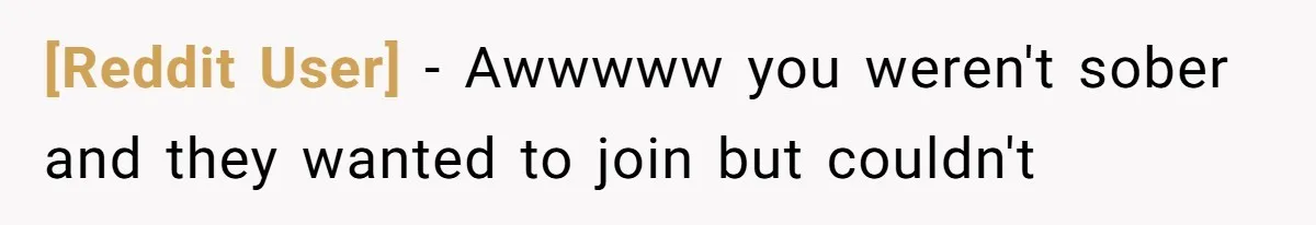 [Reddit User] − Awwwww you weren't sober and they wanted to join but couldn't