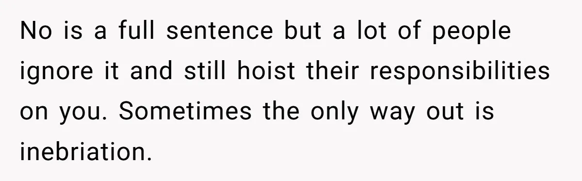 No is a full sentence but a lot of people ignore it and still hoist their responsibilities on you. Sometimes the only way out is inebriation.