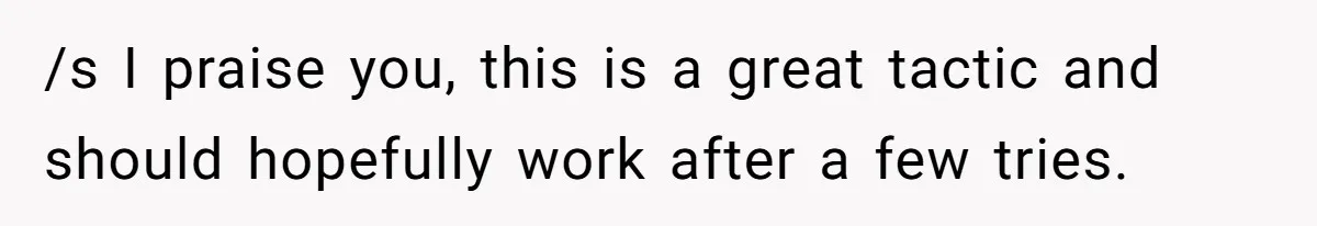 /s I praise you, this is a great tactic and should hopefully work after a few tries.