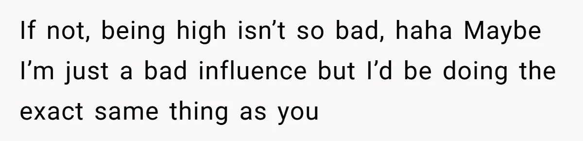 If not, being high isn’t so bad, haha Maybe I’m just a bad influence but I’d be doing the exact same thing as you