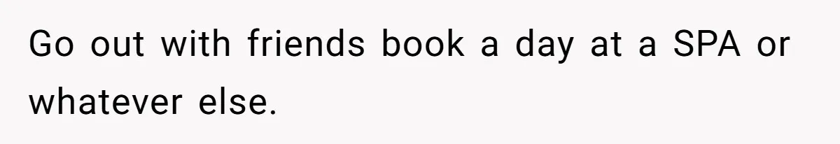 Go out with friends book a day at a SPA or whatever else.