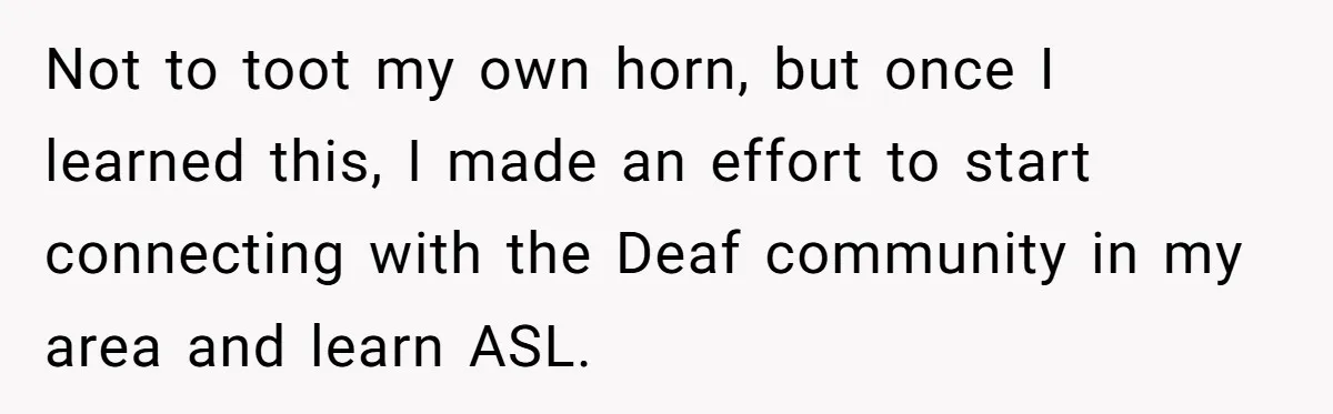Not to toot my own horn, but once I learned this, I made an effort to start connecting with the Deaf community in my area and learn ASL.