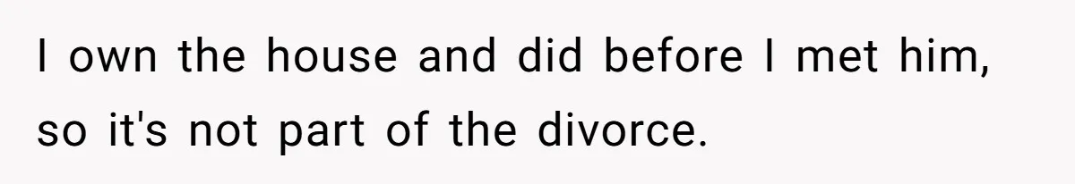I own the house and did before I met him, so it's not part of the divorce.