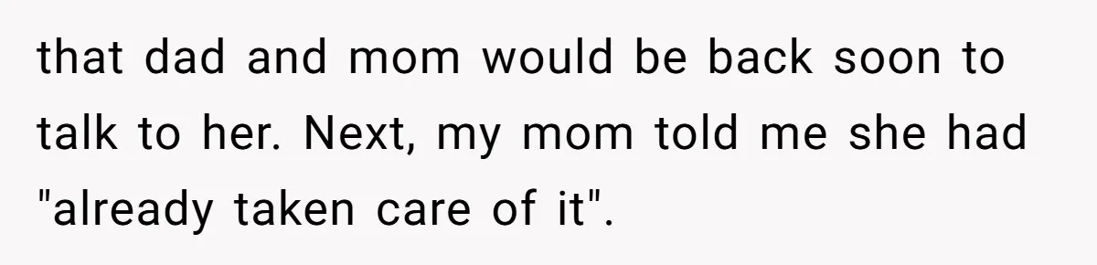 that dad and mom would be back soon to talk to her. Next, my mom told me she had "already taken care of it".