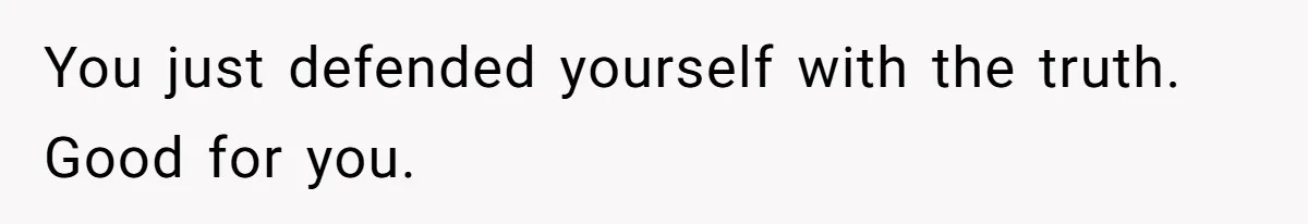 You just defended yourself with the truth. Good for you.