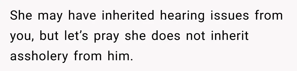 She may have inherited hearing issues from you, but let’s pray she does not inherit assholery from him.