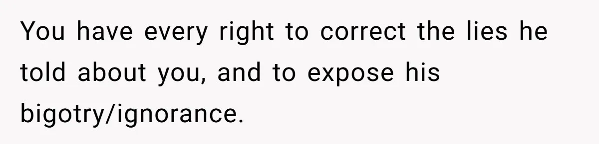 You have every right to correct the lies he told about you, and to expose his bigotry/ignorance.