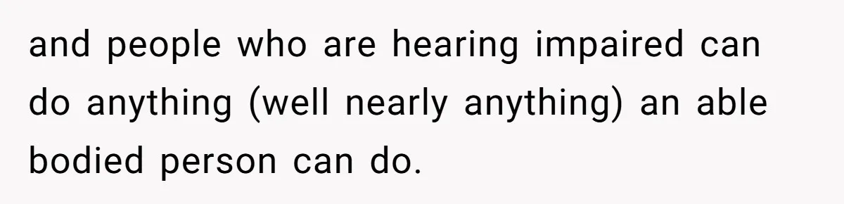 and people who are hearing impaired can do anything (well nearly anything) an able bodied person can do.