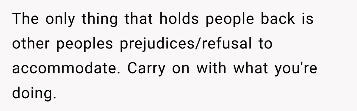 The only thing that holds people back is other peoples prejudices/refusal to accommodate. Carry on with what you're doing.
