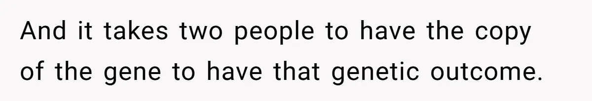And it takes two people to have the copy of the gene to have that genetic outcome.