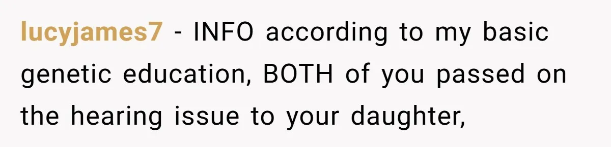 lucyjames7 − INFO according to my basic genetic education, BOTH of you passed on the hearing issue to your daughter,