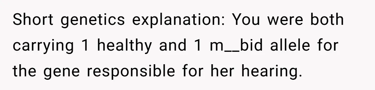 Short genetics explanation: You were both carrying 1 healthy and 1 m__bid allele for the gene responsible for her hearing.
