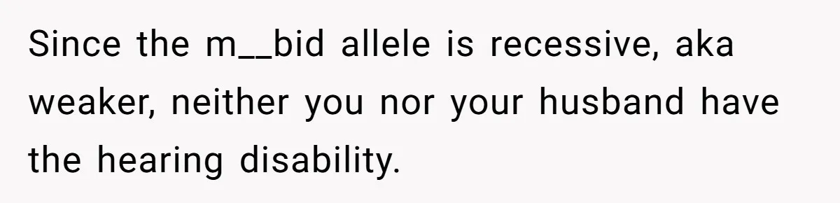 Since the m__bid allele is recessive, aka weaker, neither you nor your husband have the hearing disability.