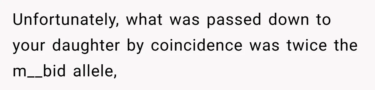 Unfortunately, what was passed down to your daughter by coincidence was twice the m__bid allele,