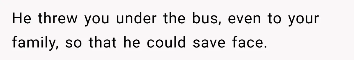 He threw you under the bus, even to your family, so that he could save face.