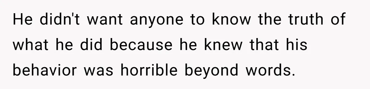 He didn't want anyone to know the truth of what he did because he knew that his behavior was horrible beyond words.