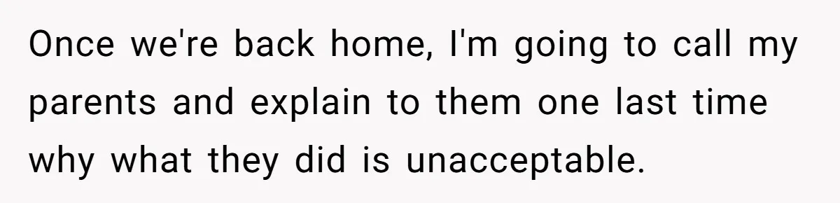 Once we're back home, I'm going to call my parents and explain to them one last time why what they did is unacceptable.