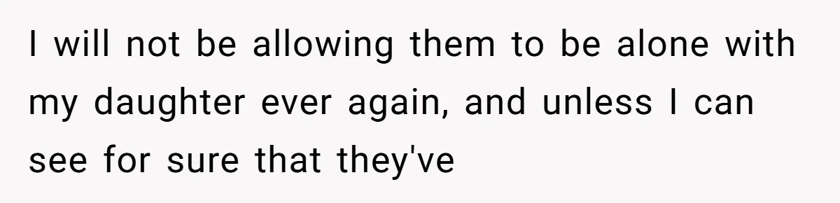 I will not be allowing them to be alone with my daughter ever again, and unless I can see for sure that they've