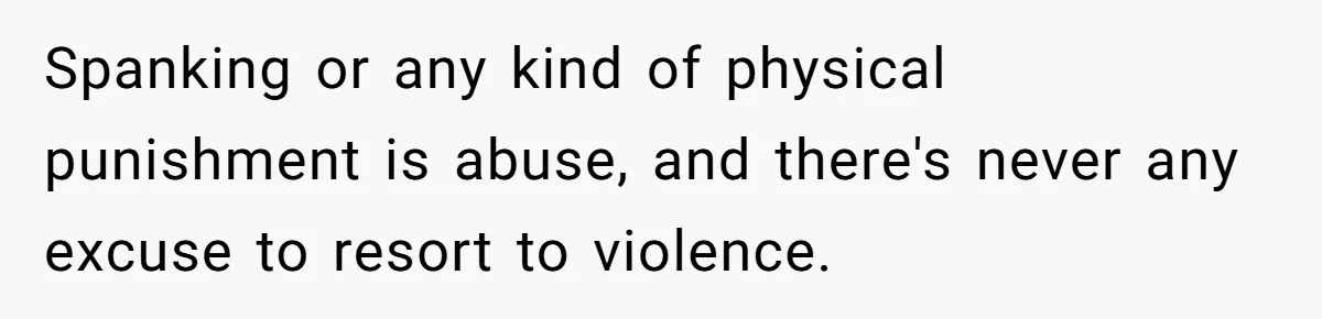 Spanking or any kind of physical punishment is abuse, and there's never any excuse to resort to violence.
