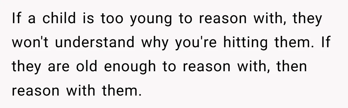 If a child is too young to reason with, they won't understand why you're hitting them. If they are old enough to reason with, then reason with them.