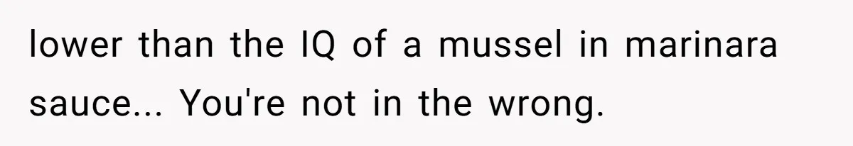 lower than the IQ of a mussel in marinara sauce... You're not in the wrong.