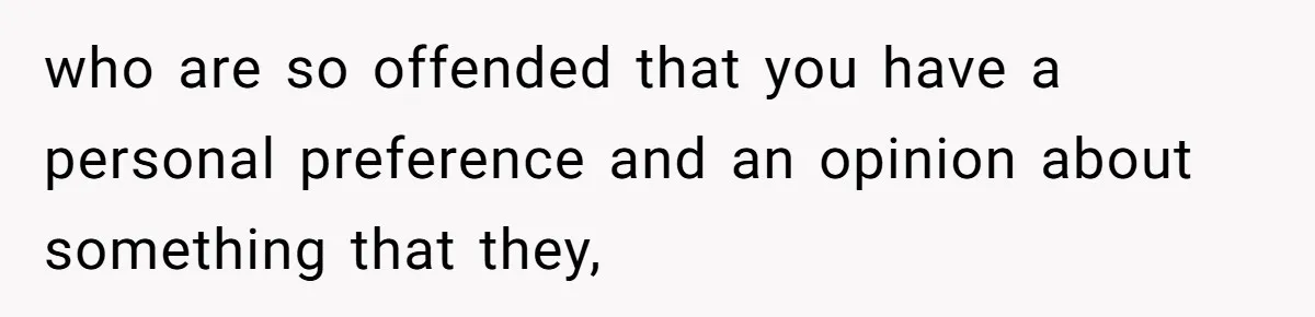 who are so offended that you have a personal preference and an opinion about something that they,