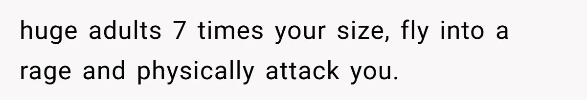 huge adults 7 times your size, fly into a rage and physically attack you.