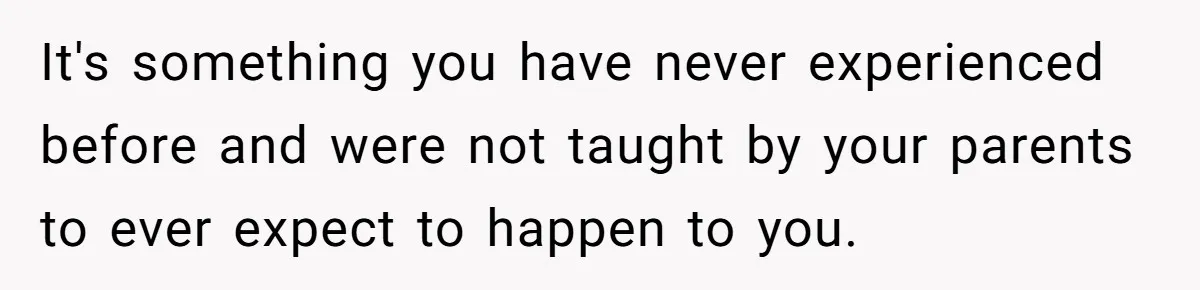 It's something you have never experienced before and were not taught by your parents to ever expect to happen to you.