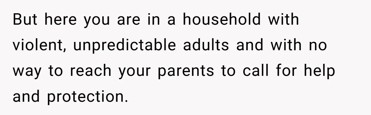 But here you are in a household with violent, unpredictable adults and with no way to reach your parents to call for help and protection.