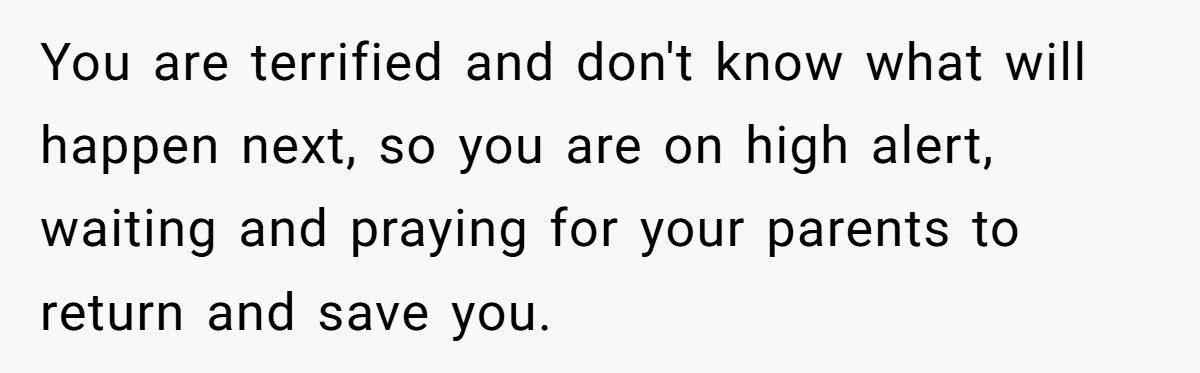 You are terrified and don't know what will happen next, so you are on high alert, waiting and praying for your parents to return and save you.