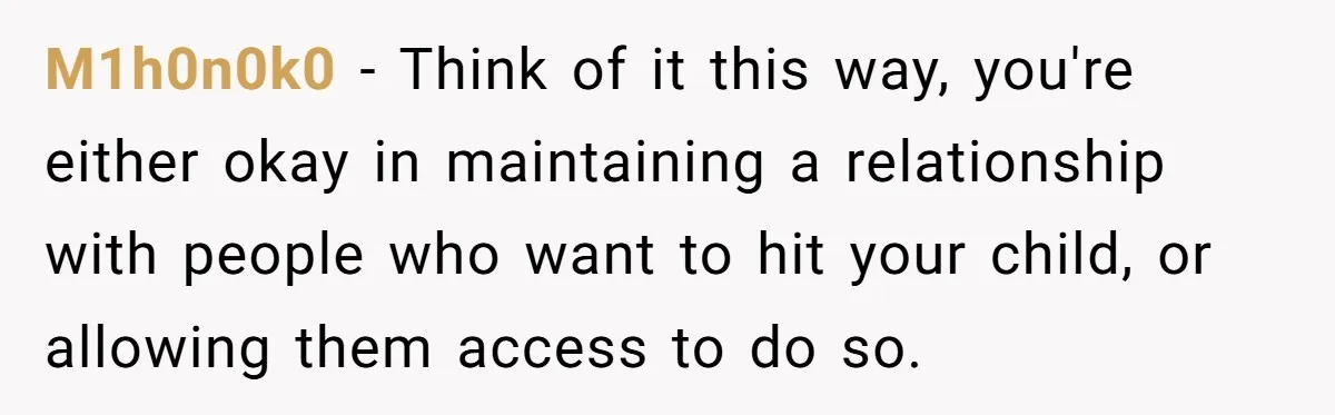 M1h0n0k0 − Think of it this way, you're either okay in maintaining a relationship with people who want to hit your child, or allowing them access to do so.
