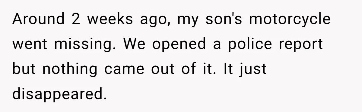 Around 2 weeks ago, my son's motorcycle went missing. We opened a police report but nothing came out of it. It just disappeared.
