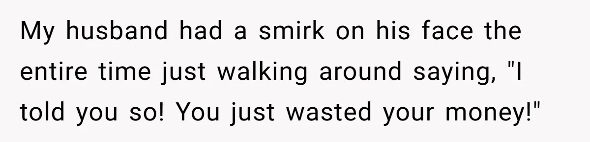 My husband had a smirk on his face the entire time just walking around saying, "I told you so! You just wasted your money!"