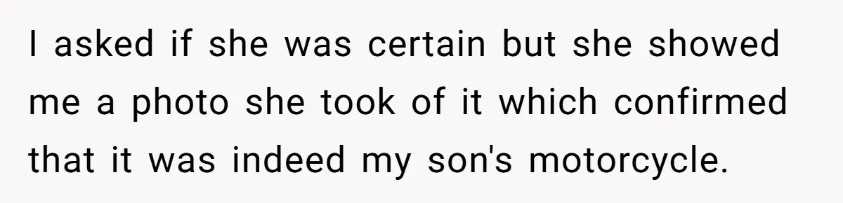 I asked if she was certain but she showed me a photo she took of it which confirmed that it was indeed my son's motorcycle.